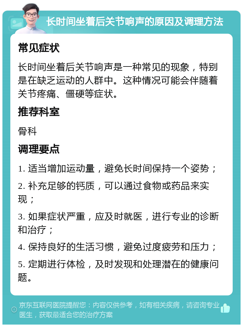 长时间坐着后关节响声的原因及调理方法 常见症状 长时间坐着后关节响声是一种常见的现象，特别是在缺乏运动的人群中。这种情况可能会伴随着关节疼痛、僵硬等症状。 推荐科室 骨科 调理要点 1. 适当增加运动量，避免长时间保持一个姿势； 2. 补充足够的钙质，可以通过食物或药品来实现； 3. 如果症状严重，应及时就医，进行专业的诊断和治疗； 4. 保持良好的生活习惯，避免过度疲劳和压力； 5. 定期进行体检，及时发现和处理潜在的健康问题。