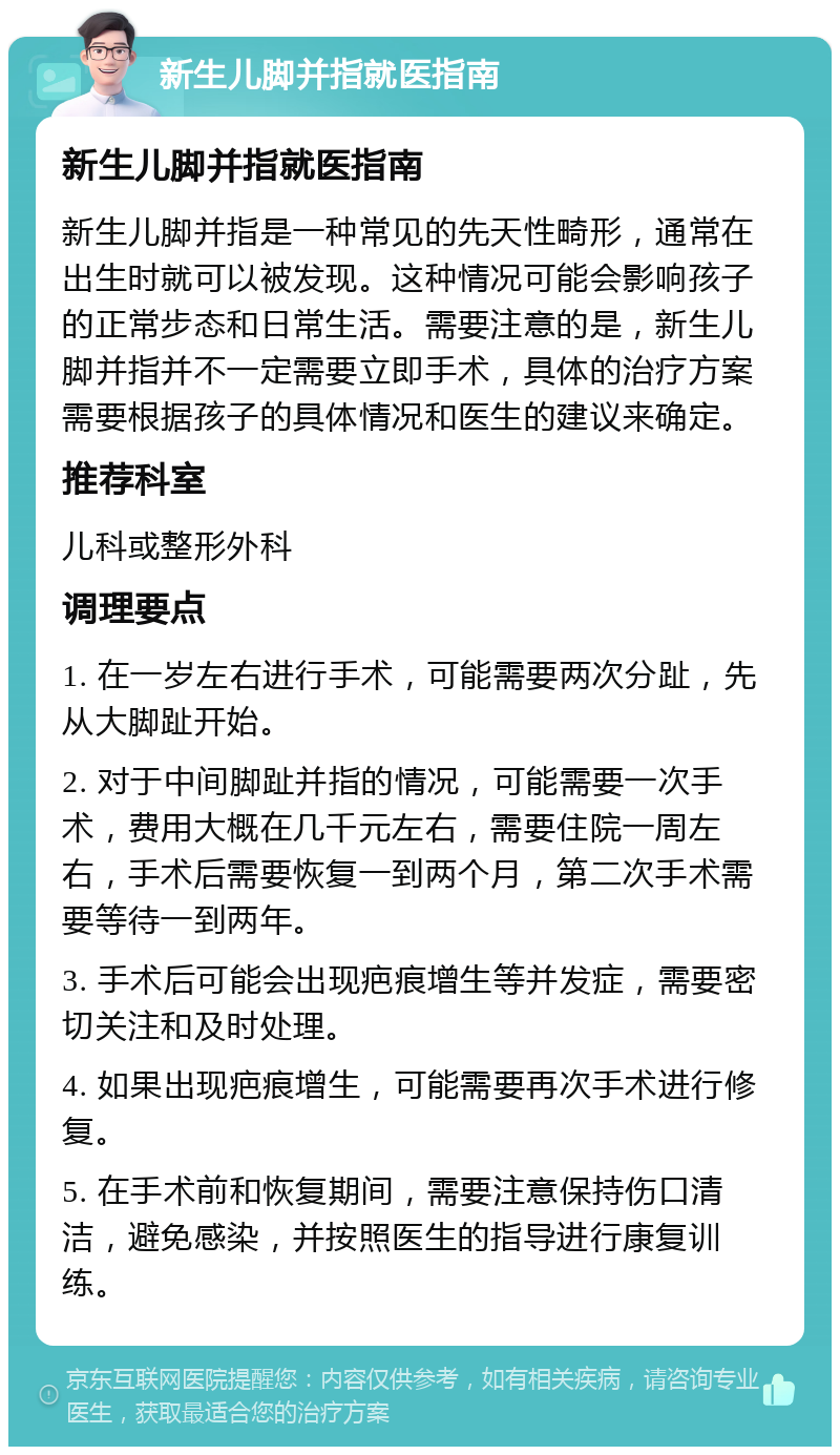 新生儿脚并指就医指南 新生儿脚并指就医指南 新生儿脚并指是一种常见的先天性畸形，通常在出生时就可以被发现。这种情况可能会影响孩子的正常步态和日常生活。需要注意的是，新生儿脚并指并不一定需要立即手术，具体的治疗方案需要根据孩子的具体情况和医生的建议来确定。 推荐科室 儿科或整形外科 调理要点 1. 在一岁左右进行手术，可能需要两次分趾，先从大脚趾开始。 2. 对于中间脚趾并指的情况，可能需要一次手术，费用大概在几千元左右，需要住院一周左右，手术后需要恢复一到两个月，第二次手术需要等待一到两年。 3. 手术后可能会出现疤痕增生等并发症，需要密切关注和及时处理。 4. 如果出现疤痕增生，可能需要再次手术进行修复。 5. 在手术前和恢复期间，需要注意保持伤口清洁，避免感染，并按照医生的指导进行康复训练。