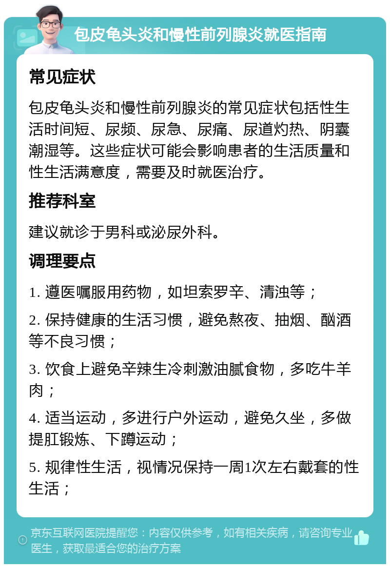 包皮龟头炎和慢性前列腺炎就医指南 常见症状 包皮龟头炎和慢性前列腺炎的常见症状包括性生活时间短、尿频、尿急、尿痛、尿道灼热、阴囊潮湿等。这些症状可能会影响患者的生活质量和性生活满意度，需要及时就医治疗。 推荐科室 建议就诊于男科或泌尿外科。 调理要点 1. 遵医嘱服用药物，如坦索罗辛、清浊等； 2. 保持健康的生活习惯，避免熬夜、抽烟、酗酒等不良习惯； 3. 饮食上避免辛辣生冷刺激油腻食物，多吃牛羊肉； 4. 适当运动，多进行户外运动，避免久坐，多做提肛锻炼、下蹲运动； 5. 规律性生活，视情况保持一周1次左右戴套的性生活；