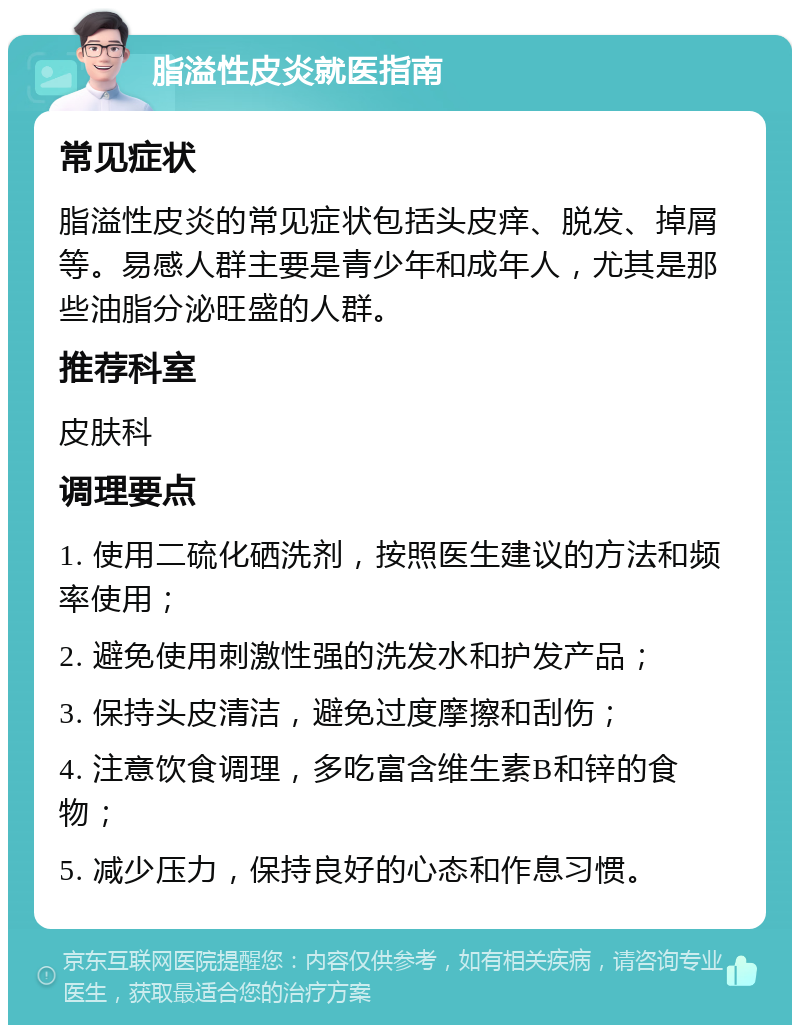 脂溢性皮炎就医指南 常见症状 脂溢性皮炎的常见症状包括头皮痒、脱发、掉屑等。易感人群主要是青少年和成年人，尤其是那些油脂分泌旺盛的人群。 推荐科室 皮肤科 调理要点 1. 使用二硫化硒洗剂，按照医生建议的方法和频率使用； 2. 避免使用刺激性强的洗发水和护发产品； 3. 保持头皮清洁，避免过度摩擦和刮伤； 4. 注意饮食调理，多吃富含维生素B和锌的食物； 5. 减少压力，保持良好的心态和作息习惯。