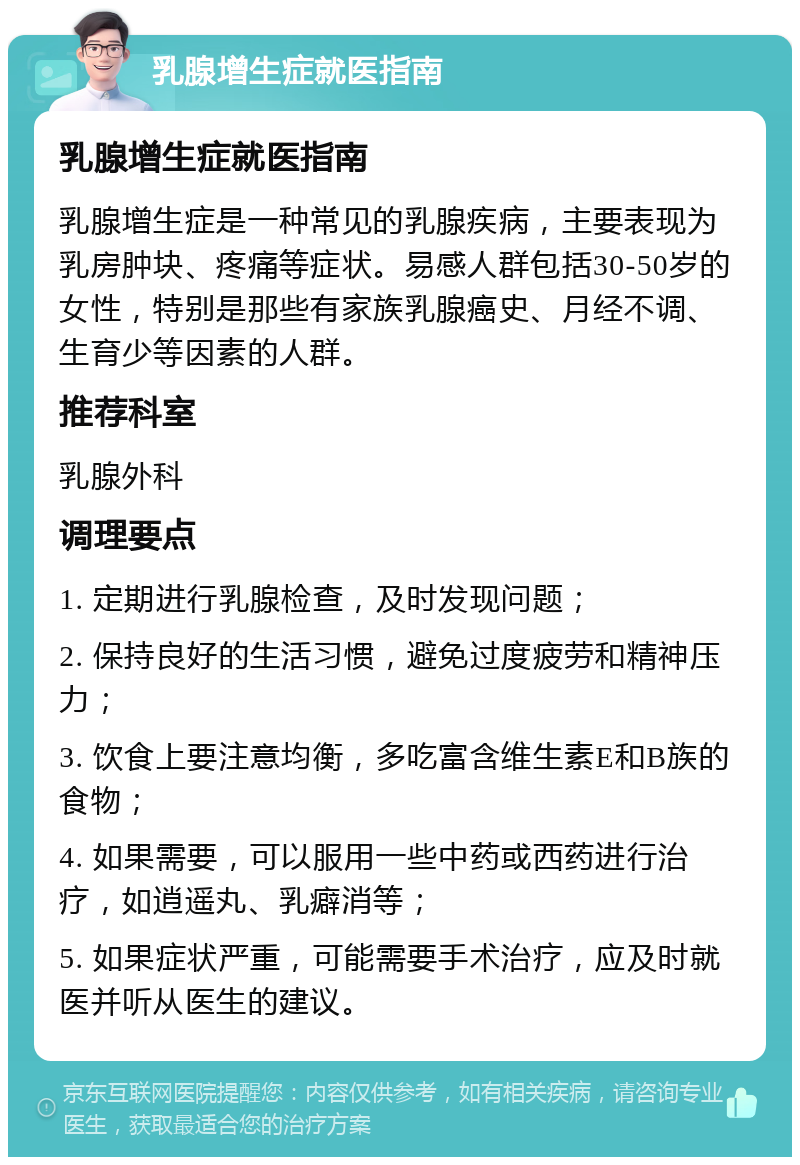 乳腺增生症就医指南 乳腺增生症就医指南 乳腺增生症是一种常见的乳腺疾病，主要表现为乳房肿块、疼痛等症状。易感人群包括30-50岁的女性，特别是那些有家族乳腺癌史、月经不调、生育少等因素的人群。 推荐科室 乳腺外科 调理要点 1. 定期进行乳腺检查，及时发现问题； 2. 保持良好的生活习惯，避免过度疲劳和精神压力； 3. 饮食上要注意均衡，多吃富含维生素E和B族的食物； 4. 如果需要，可以服用一些中药或西药进行治疗，如逍遥丸、乳癖消等； 5. 如果症状严重，可能需要手术治疗，应及时就医并听从医生的建议。