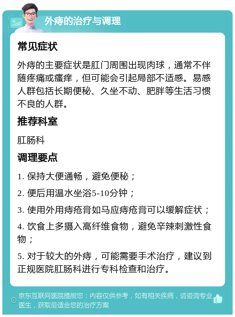 外痔的治疗与调理 常见症状 外痔的主要症状是肛门周围出现肉球，通常不伴随疼痛或瘙痒，但可能会引起局部不适感。易感人群包括长期便秘、久坐不动、肥胖等生活习惯不良的人群。 推荐科室 肛肠科 调理要点 1. 保持大便通畅，避免便秘； 2. 便后用温水坐浴5-10分钟； 3. 使用外用痔疮膏如马应痔疮膏可以缓解症状； 4. 饮食上多摄入高纤维食物，避免辛辣刺激性食物； 5. 对于较大的外痔，可能需要手术治疗，建议到正规医院肛肠科进行专科检查和治疗。