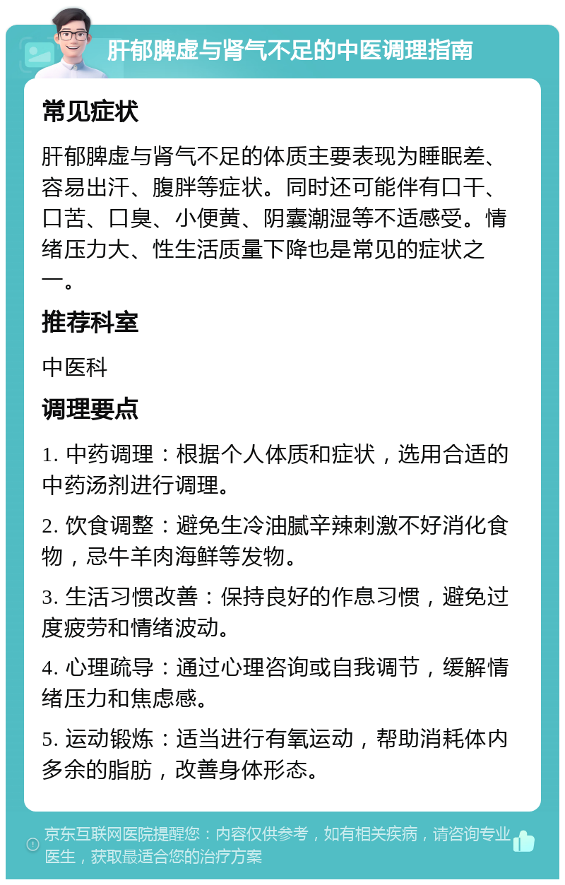 肝郁脾虚与肾气不足的中医调理指南 常见症状 肝郁脾虚与肾气不足的体质主要表现为睡眠差、容易出汗、腹胖等症状。同时还可能伴有口干、口苦、口臭、小便黄、阴囊潮湿等不适感受。情绪压力大、性生活质量下降也是常见的症状之一。 推荐科室 中医科 调理要点 1. 中药调理：根据个人体质和症状，选用合适的中药汤剂进行调理。 2. 饮食调整：避免生冷油腻辛辣刺激不好消化食物，忌牛羊肉海鲜等发物。 3. 生活习惯改善：保持良好的作息习惯，避免过度疲劳和情绪波动。 4. 心理疏导：通过心理咨询或自我调节，缓解情绪压力和焦虑感。 5. 运动锻炼：适当进行有氧运动，帮助消耗体内多余的脂肪，改善身体形态。