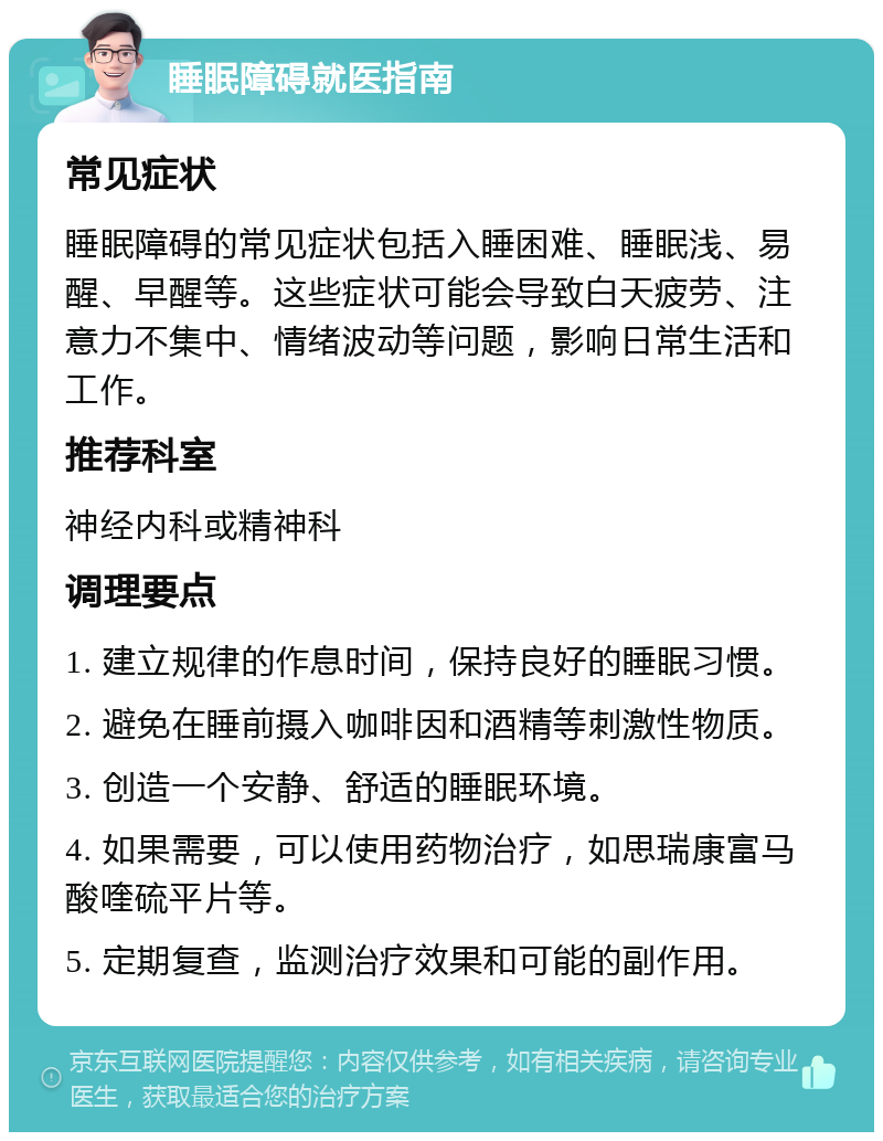 睡眠障碍就医指南 常见症状 睡眠障碍的常见症状包括入睡困难、睡眠浅、易醒、早醒等。这些症状可能会导致白天疲劳、注意力不集中、情绪波动等问题，影响日常生活和工作。 推荐科室 神经内科或精神科 调理要点 1. 建立规律的作息时间，保持良好的睡眠习惯。 2. 避免在睡前摄入咖啡因和酒精等刺激性物质。 3. 创造一个安静、舒适的睡眠环境。 4. 如果需要，可以使用药物治疗，如思瑞康富马酸喹硫平片等。 5. 定期复查，监测治疗效果和可能的副作用。