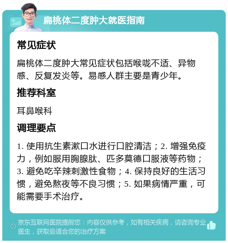 扁桃体二度肿大就医指南 常见症状 扁桃体二度肿大常见症状包括喉咙不适、异物感、反复发炎等。易感人群主要是青少年。 推荐科室 耳鼻喉科 调理要点 1. 使用抗生素漱口水进行口腔清洁；2. 增强免疫力，例如服用胸腺肽、匹多莫德口服液等药物；3. 避免吃辛辣刺激性食物；4. 保持良好的生活习惯，避免熬夜等不良习惯；5. 如果病情严重，可能需要手术治疗。