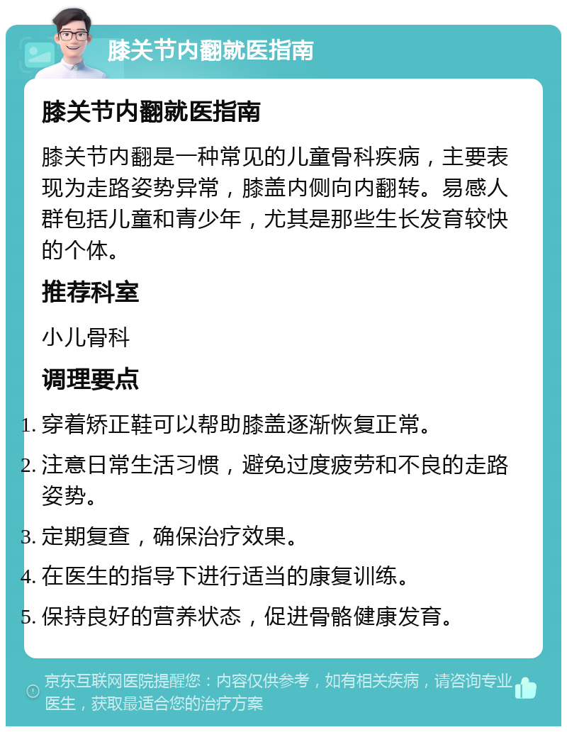 膝关节内翻就医指南 膝关节内翻就医指南 膝关节内翻是一种常见的儿童骨科疾病，主要表现为走路姿势异常，膝盖内侧向内翻转。易感人群包括儿童和青少年，尤其是那些生长发育较快的个体。 推荐科室 小儿骨科 调理要点 穿着矫正鞋可以帮助膝盖逐渐恢复正常。 注意日常生活习惯，避免过度疲劳和不良的走路姿势。 定期复查，确保治疗效果。 在医生的指导下进行适当的康复训练。 保持良好的营养状态，促进骨骼健康发育。