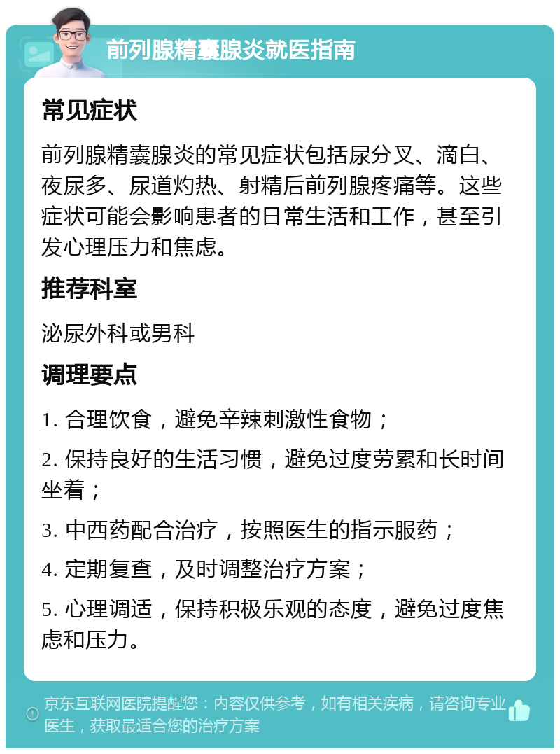 前列腺精囊腺炎就医指南 常见症状 前列腺精囊腺炎的常见症状包括尿分叉、滴白、夜尿多、尿道灼热、射精后前列腺疼痛等。这些症状可能会影响患者的日常生活和工作，甚至引发心理压力和焦虑。 推荐科室 泌尿外科或男科 调理要点 1. 合理饮食，避免辛辣刺激性食物； 2. 保持良好的生活习惯，避免过度劳累和长时间坐着； 3. 中西药配合治疗，按照医生的指示服药； 4. 定期复查，及时调整治疗方案； 5. 心理调适，保持积极乐观的态度，避免过度焦虑和压力。