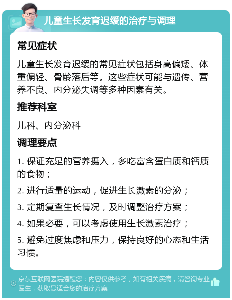 儿童生长发育迟缓的治疗与调理 常见症状 儿童生长发育迟缓的常见症状包括身高偏矮、体重偏轻、骨龄落后等。这些症状可能与遗传、营养不良、内分泌失调等多种因素有关。 推荐科室 儿科、内分泌科 调理要点 1. 保证充足的营养摄入，多吃富含蛋白质和钙质的食物； 2. 进行适量的运动，促进生长激素的分泌； 3. 定期复查生长情况，及时调整治疗方案； 4. 如果必要，可以考虑使用生长激素治疗； 5. 避免过度焦虑和压力，保持良好的心态和生活习惯。