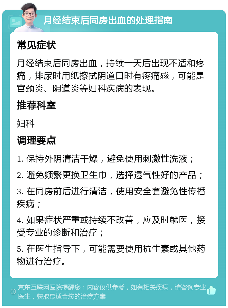 月经结束后同房出血的处理指南 常见症状 月经结束后同房出血，持续一天后出现不适和疼痛，排尿时用纸擦拭阴道口时有疼痛感，可能是宫颈炎、阴道炎等妇科疾病的表现。 推荐科室 妇科 调理要点 1. 保持外阴清洁干燥，避免使用刺激性洗液； 2. 避免频繁更换卫生巾，选择透气性好的产品； 3. 在同房前后进行清洁，使用安全套避免性传播疾病； 4. 如果症状严重或持续不改善，应及时就医，接受专业的诊断和治疗； 5. 在医生指导下，可能需要使用抗生素或其他药物进行治疗。