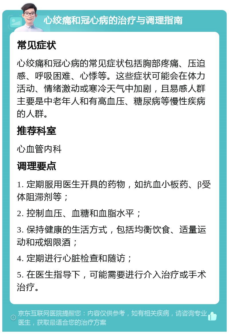 心绞痛和冠心病的治疗与调理指南 常见症状 心绞痛和冠心病的常见症状包括胸部疼痛、压迫感、呼吸困难、心悸等。这些症状可能会在体力活动、情绪激动或寒冷天气中加剧，且易感人群主要是中老年人和有高血压、糖尿病等慢性疾病的人群。 推荐科室 心血管内科 调理要点 1. 定期服用医生开具的药物，如抗血小板药、β受体阻滞剂等； 2. 控制血压、血糖和血脂水平； 3. 保持健康的生活方式，包括均衡饮食、适量运动和戒烟限酒； 4. 定期进行心脏检查和随访； 5. 在医生指导下，可能需要进行介入治疗或手术治疗。