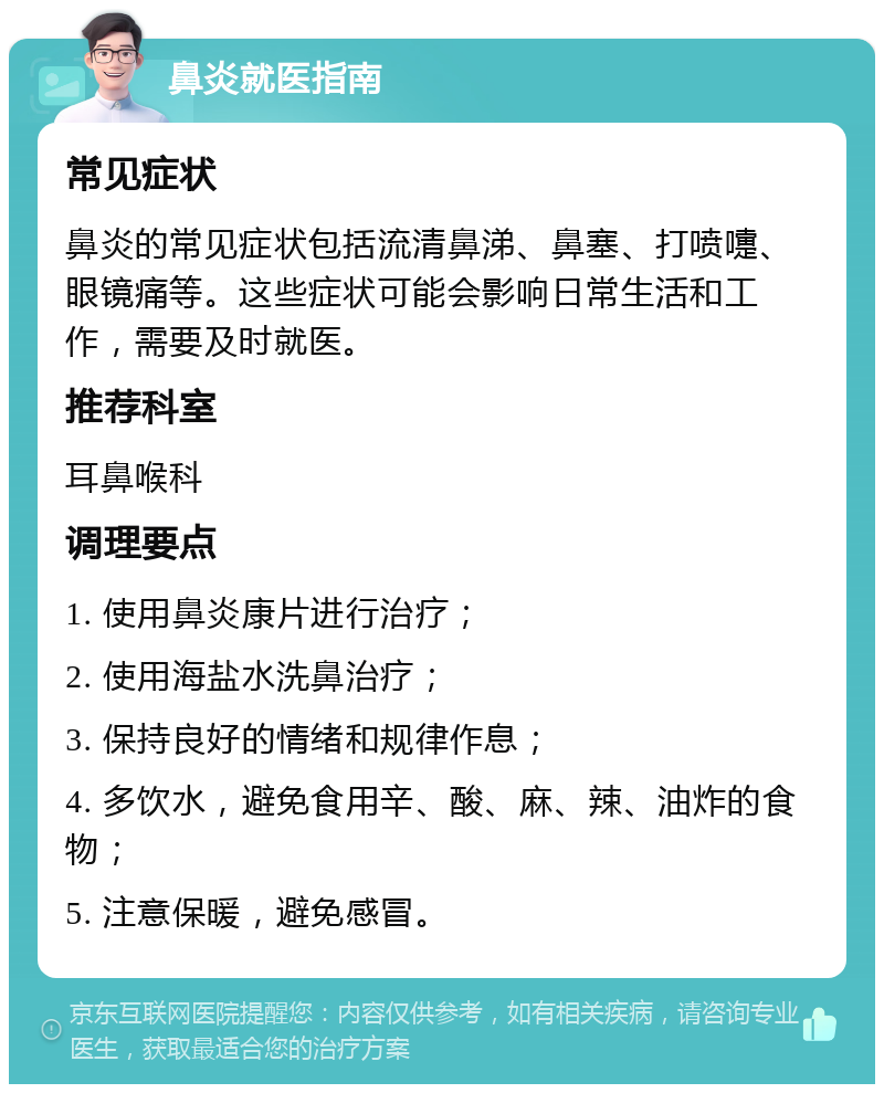 鼻炎就医指南 常见症状 鼻炎的常见症状包括流清鼻涕、鼻塞、打喷嚏、眼镜痛等。这些症状可能会影响日常生活和工作，需要及时就医。 推荐科室 耳鼻喉科 调理要点 1. 使用鼻炎康片进行治疗； 2. 使用海盐水洗鼻治疗； 3. 保持良好的情绪和规律作息； 4. 多饮水，避免食用辛、酸、麻、辣、油炸的食物； 5. 注意保暖，避免感冒。