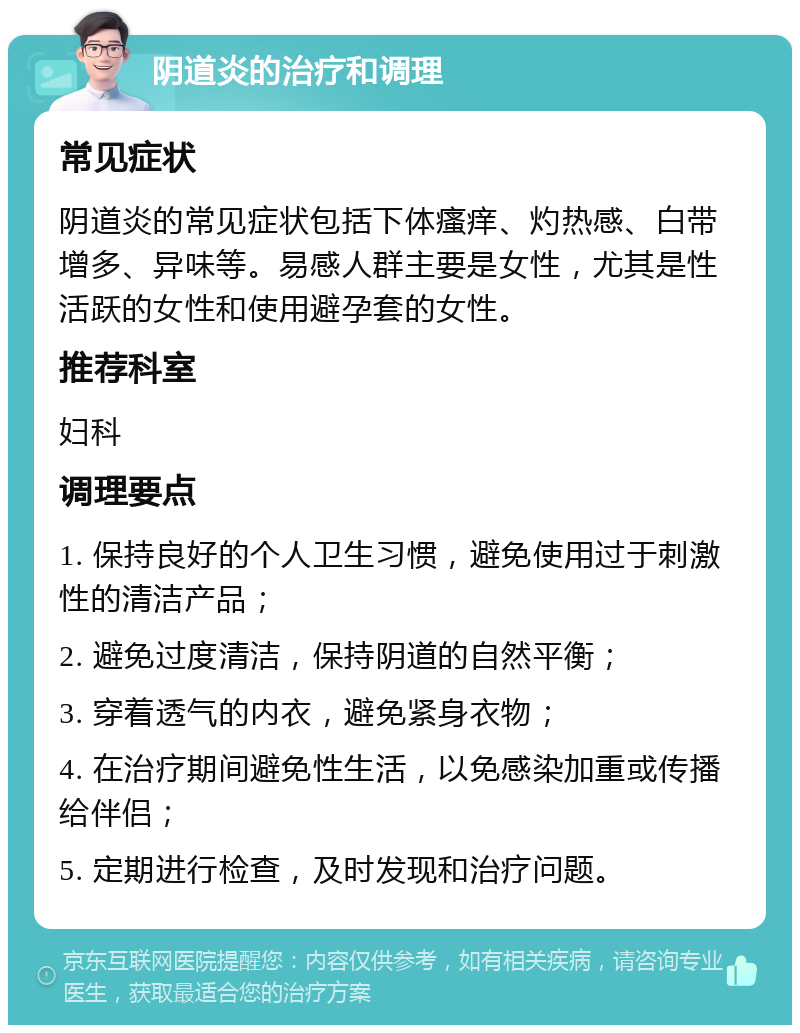 阴道炎的治疗和调理 常见症状 阴道炎的常见症状包括下体瘙痒、灼热感、白带增多、异味等。易感人群主要是女性，尤其是性活跃的女性和使用避孕套的女性。 推荐科室 妇科 调理要点 1. 保持良好的个人卫生习惯，避免使用过于刺激性的清洁产品； 2. 避免过度清洁，保持阴道的自然平衡； 3. 穿着透气的内衣，避免紧身衣物； 4. 在治疗期间避免性生活，以免感染加重或传播给伴侣； 5. 定期进行检查，及时发现和治疗问题。