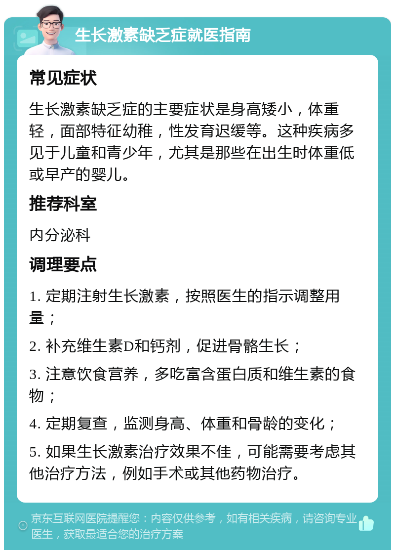 生长激素缺乏症就医指南 常见症状 生长激素缺乏症的主要症状是身高矮小，体重轻，面部特征幼稚，性发育迟缓等。这种疾病多见于儿童和青少年，尤其是那些在出生时体重低或早产的婴儿。 推荐科室 内分泌科 调理要点 1. 定期注射生长激素，按照医生的指示调整用量； 2. 补充维生素D和钙剂，促进骨骼生长； 3. 注意饮食营养，多吃富含蛋白质和维生素的食物； 4. 定期复查，监测身高、体重和骨龄的变化； 5. 如果生长激素治疗效果不佳，可能需要考虑其他治疗方法，例如手术或其他药物治疗。