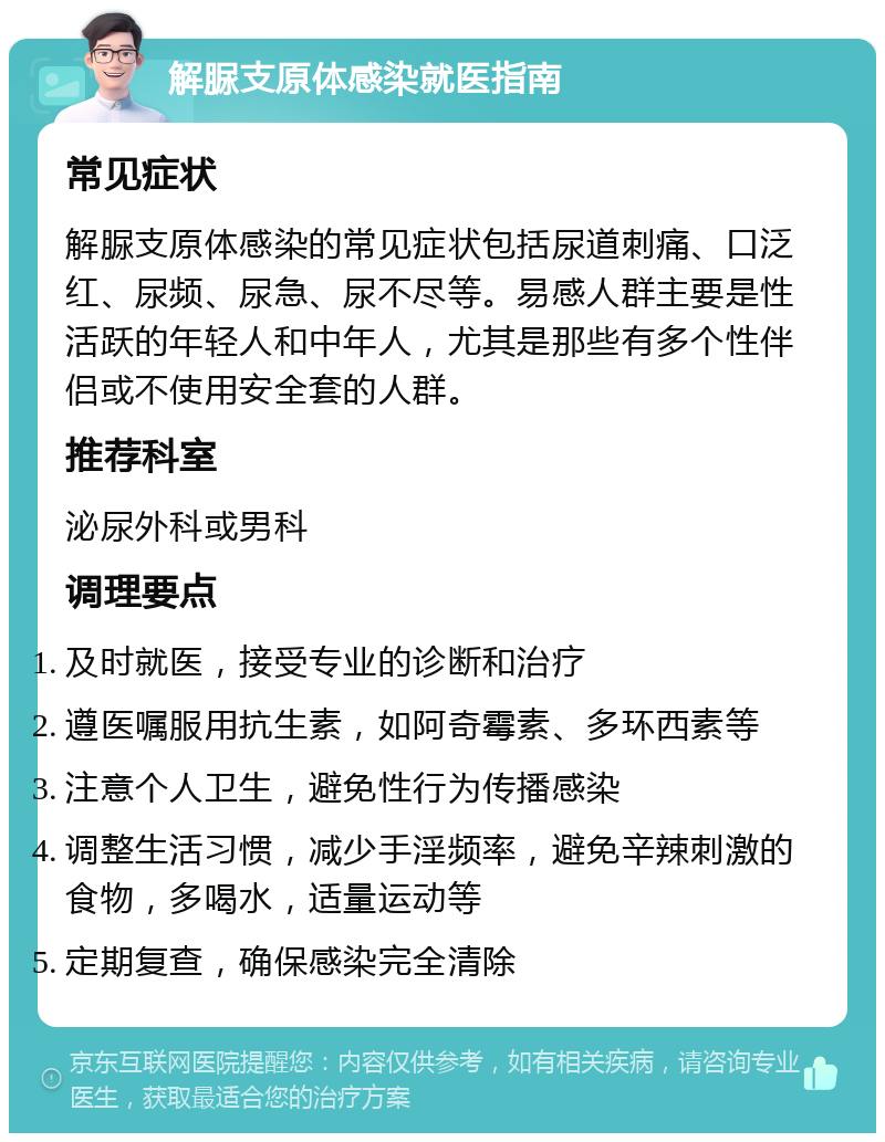 解脲支原体感染就医指南 常见症状 解脲支原体感染的常见症状包括尿道刺痛、口泛红、尿频、尿急、尿不尽等。易感人群主要是性活跃的年轻人和中年人，尤其是那些有多个性伴侣或不使用安全套的人群。 推荐科室 泌尿外科或男科 调理要点 及时就医，接受专业的诊断和治疗 遵医嘱服用抗生素，如阿奇霉素、多环西素等 注意个人卫生，避免性行为传播感染 调整生活习惯，减少手淫频率，避免辛辣刺激的食物，多喝水，适量运动等 定期复查，确保感染完全清除