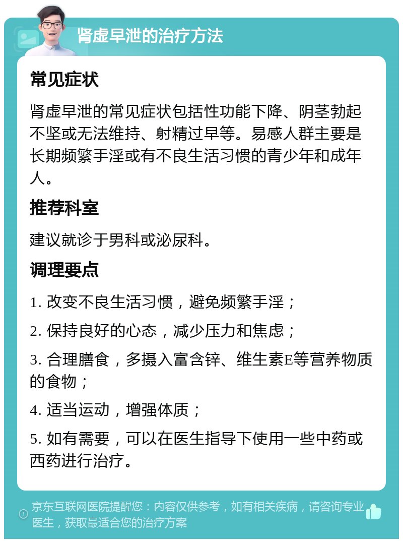 肾虚早泄的治疗方法 常见症状 肾虚早泄的常见症状包括性功能下降、阴茎勃起不坚或无法维持、射精过早等。易感人群主要是长期频繁手淫或有不良生活习惯的青少年和成年人。 推荐科室 建议就诊于男科或泌尿科。 调理要点 1. 改变不良生活习惯，避免频繁手淫； 2. 保持良好的心态，减少压力和焦虑； 3. 合理膳食，多摄入富含锌、维生素E等营养物质的食物； 4. 适当运动，增强体质； 5. 如有需要，可以在医生指导下使用一些中药或西药进行治疗。