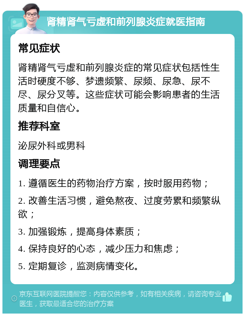 肾精肾气亏虚和前列腺炎症就医指南 常见症状 肾精肾气亏虚和前列腺炎症的常见症状包括性生活时硬度不够、梦遗频繁、尿频、尿急、尿不尽、尿分叉等。这些症状可能会影响患者的生活质量和自信心。 推荐科室 泌尿外科或男科 调理要点 1. 遵循医生的药物治疗方案，按时服用药物； 2. 改善生活习惯，避免熬夜、过度劳累和频繁纵欲； 3. 加强锻炼，提高身体素质； 4. 保持良好的心态，减少压力和焦虑； 5. 定期复诊，监测病情变化。