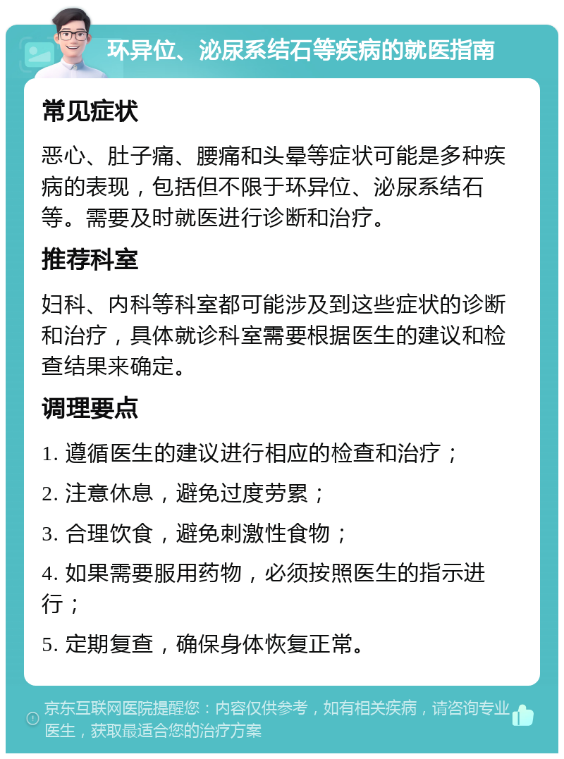 环异位、泌尿系结石等疾病的就医指南 常见症状 恶心、肚子痛、腰痛和头晕等症状可能是多种疾病的表现，包括但不限于环异位、泌尿系结石等。需要及时就医进行诊断和治疗。 推荐科室 妇科、内科等科室都可能涉及到这些症状的诊断和治疗，具体就诊科室需要根据医生的建议和检查结果来确定。 调理要点 1. 遵循医生的建议进行相应的检查和治疗； 2. 注意休息，避免过度劳累； 3. 合理饮食，避免刺激性食物； 4. 如果需要服用药物，必须按照医生的指示进行； 5. 定期复查，确保身体恢复正常。