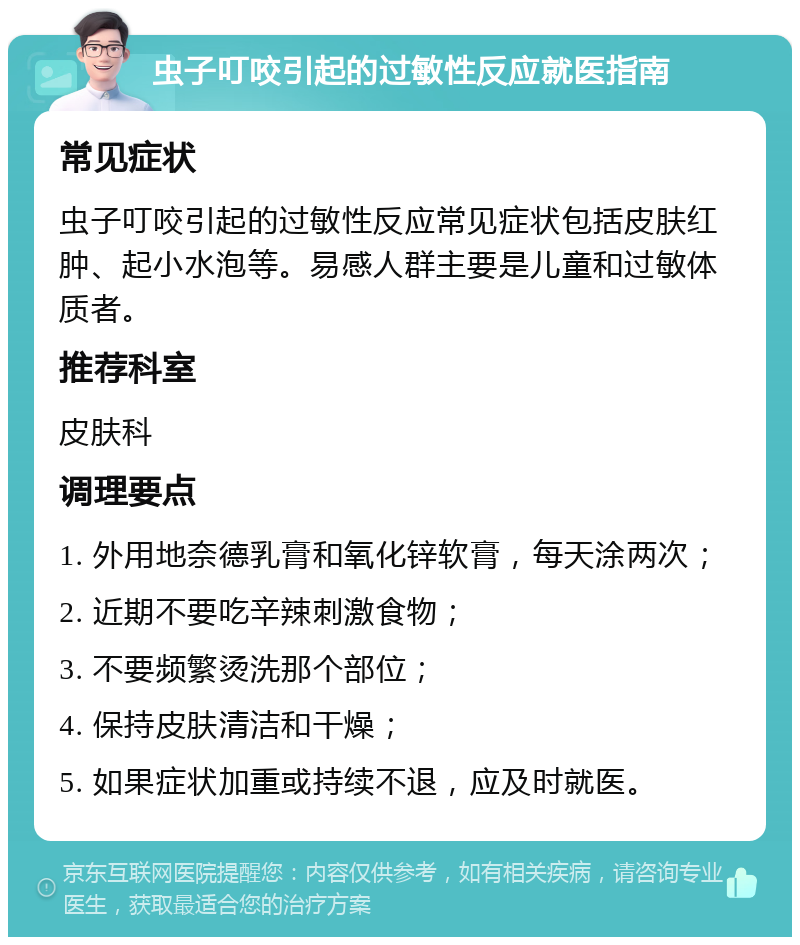 虫子叮咬引起的过敏性反应就医指南 常见症状 虫子叮咬引起的过敏性反应常见症状包括皮肤红肿、起小水泡等。易感人群主要是儿童和过敏体质者。 推荐科室 皮肤科 调理要点 1. 外用地奈德乳膏和氧化锌软膏，每天涂两次； 2. 近期不要吃辛辣刺激食物； 3. 不要频繁烫洗那个部位； 4. 保持皮肤清洁和干燥； 5. 如果症状加重或持续不退，应及时就医。