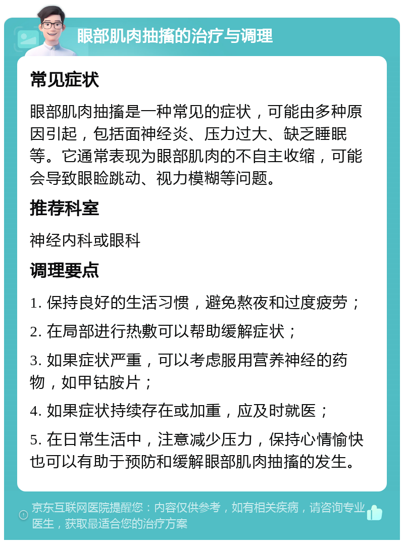 眼部肌肉抽搐的治疗与调理 常见症状 眼部肌肉抽搐是一种常见的症状，可能由多种原因引起，包括面神经炎、压力过大、缺乏睡眠等。它通常表现为眼部肌肉的不自主收缩，可能会导致眼睑跳动、视力模糊等问题。 推荐科室 神经内科或眼科 调理要点 1. 保持良好的生活习惯，避免熬夜和过度疲劳； 2. 在局部进行热敷可以帮助缓解症状； 3. 如果症状严重，可以考虑服用营养神经的药物，如甲钴胺片； 4. 如果症状持续存在或加重，应及时就医； 5. 在日常生活中，注意减少压力，保持心情愉快也可以有助于预防和缓解眼部肌肉抽搐的发生。