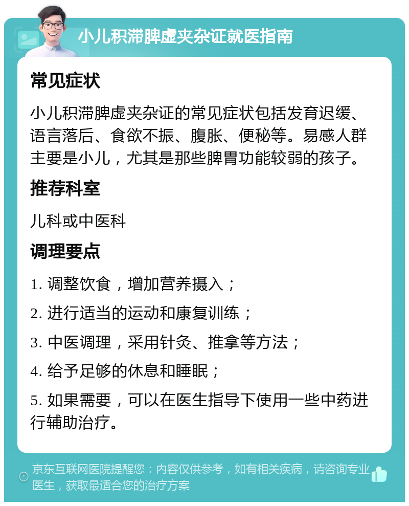 小儿积滞脾虚夹杂证就医指南 常见症状 小儿积滞脾虚夹杂证的常见症状包括发育迟缓、语言落后、食欲不振、腹胀、便秘等。易感人群主要是小儿，尤其是那些脾胃功能较弱的孩子。 推荐科室 儿科或中医科 调理要点 1. 调整饮食，增加营养摄入； 2. 进行适当的运动和康复训练； 3. 中医调理，采用针灸、推拿等方法； 4. 给予足够的休息和睡眠； 5. 如果需要，可以在医生指导下使用一些中药进行辅助治疗。