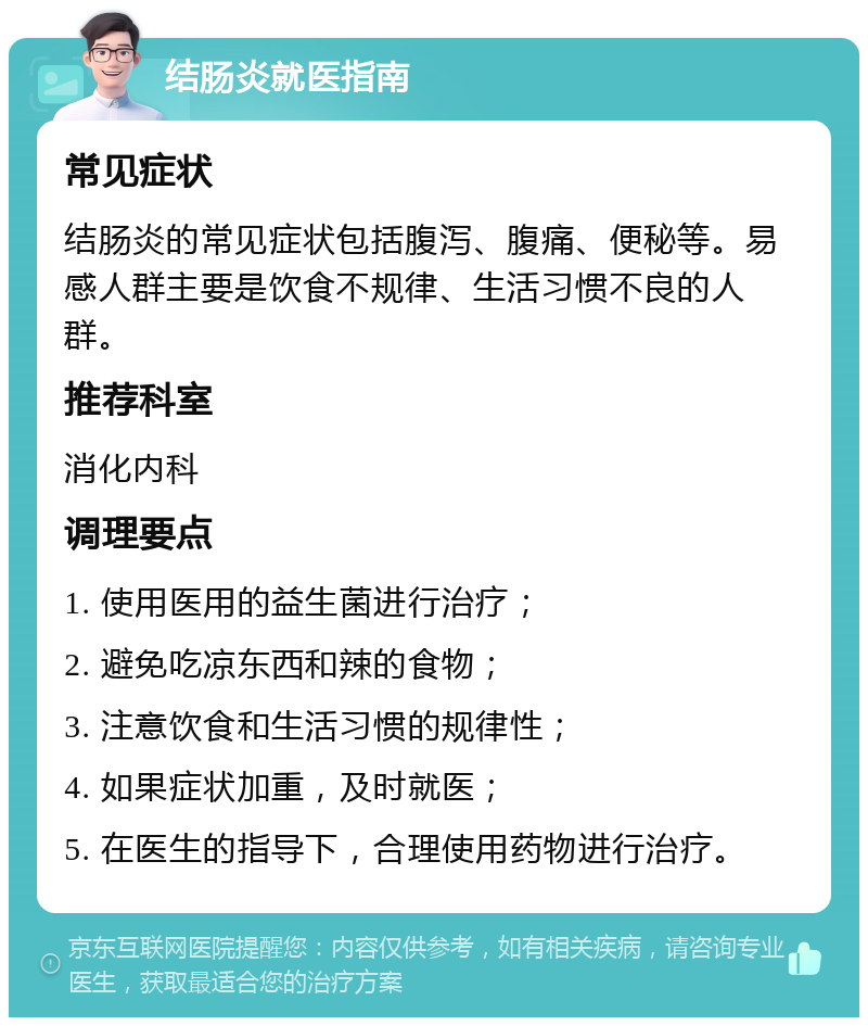 结肠炎就医指南 常见症状 结肠炎的常见症状包括腹泻、腹痛、便秘等。易感人群主要是饮食不规律、生活习惯不良的人群。 推荐科室 消化内科 调理要点 1. 使用医用的益生菌进行治疗； 2. 避免吃凉东西和辣的食物； 3. 注意饮食和生活习惯的规律性； 4. 如果症状加重，及时就医； 5. 在医生的指导下，合理使用药物进行治疗。