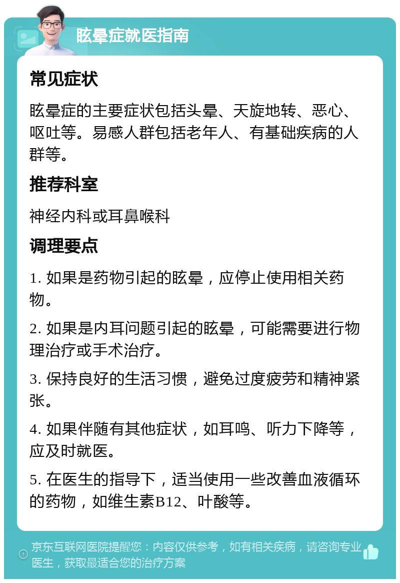 眩晕症就医指南 常见症状 眩晕症的主要症状包括头晕、天旋地转、恶心、呕吐等。易感人群包括老年人、有基础疾病的人群等。 推荐科室 神经内科或耳鼻喉科 调理要点 1. 如果是药物引起的眩晕，应停止使用相关药物。 2. 如果是内耳问题引起的眩晕，可能需要进行物理治疗或手术治疗。 3. 保持良好的生活习惯，避免过度疲劳和精神紧张。 4. 如果伴随有其他症状，如耳鸣、听力下降等，应及时就医。 5. 在医生的指导下，适当使用一些改善血液循环的药物，如维生素B12、叶酸等。