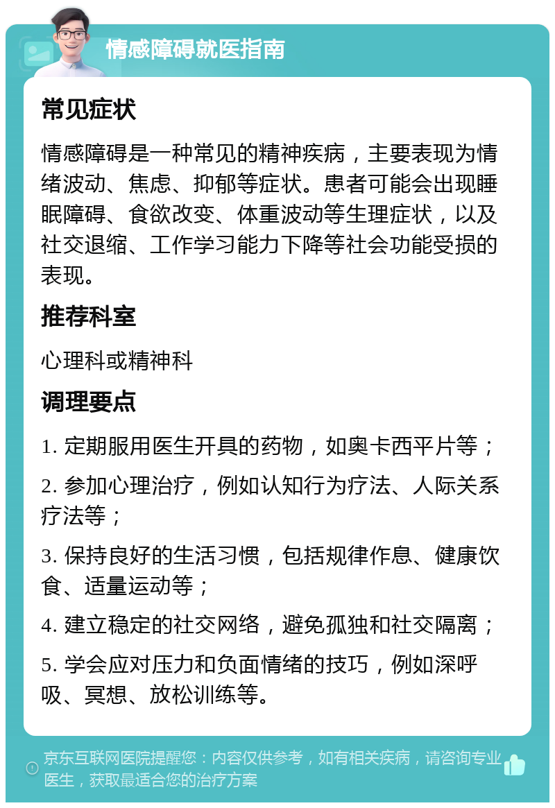 情感障碍就医指南 常见症状 情感障碍是一种常见的精神疾病，主要表现为情绪波动、焦虑、抑郁等症状。患者可能会出现睡眠障碍、食欲改变、体重波动等生理症状，以及社交退缩、工作学习能力下降等社会功能受损的表现。 推荐科室 心理科或精神科 调理要点 1. 定期服用医生开具的药物，如奥卡西平片等； 2. 参加心理治疗，例如认知行为疗法、人际关系疗法等； 3. 保持良好的生活习惯，包括规律作息、健康饮食、适量运动等； 4. 建立稳定的社交网络，避免孤独和社交隔离； 5. 学会应对压力和负面情绪的技巧，例如深呼吸、冥想、放松训练等。