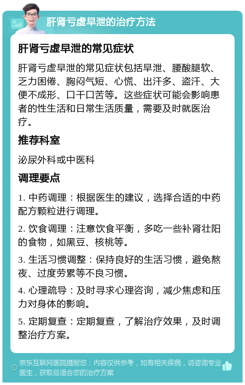 肝肾亏虚早泄的治疗方法 肝肾亏虚早泄的常见症状 肝肾亏虚早泄的常见症状包括早泄、腰酸腿软、乏力困倦、胸闷气短、心慌、出汗多、盗汗、大便不成形、口干口苦等。这些症状可能会影响患者的性生活和日常生活质量，需要及时就医治疗。 推荐科室 泌尿外科或中医科 调理要点 1. 中药调理：根据医生的建议，选择合适的中药配方颗粒进行调理。 2. 饮食调理：注意饮食平衡，多吃一些补肾壮阳的食物，如黑豆、核桃等。 3. 生活习惯调整：保持良好的生活习惯，避免熬夜、过度劳累等不良习惯。 4. 心理疏导：及时寻求心理咨询，减少焦虑和压力对身体的影响。 5. 定期复查：定期复查，了解治疗效果，及时调整治疗方案。