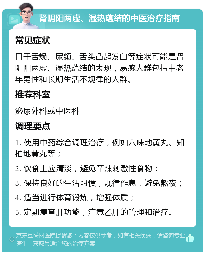 肾阴阳两虚、湿热蕴结的中医治疗指南 常见症状 口干舌燥、尿频、舌头凸起发白等症状可能是肾阴阳两虚、湿热蕴结的表现，易感人群包括中老年男性和长期生活不规律的人群。 推荐科室 泌尿外科或中医科 调理要点 1. 使用中药综合调理治疗，例如六味地黄丸、知柏地黄丸等； 2. 饮食上应清淡，避免辛辣刺激性食物； 3. 保持良好的生活习惯，规律作息，避免熬夜； 4. 适当进行体育锻炼，增强体质； 5. 定期复查肝功能，注意乙肝的管理和治疗。