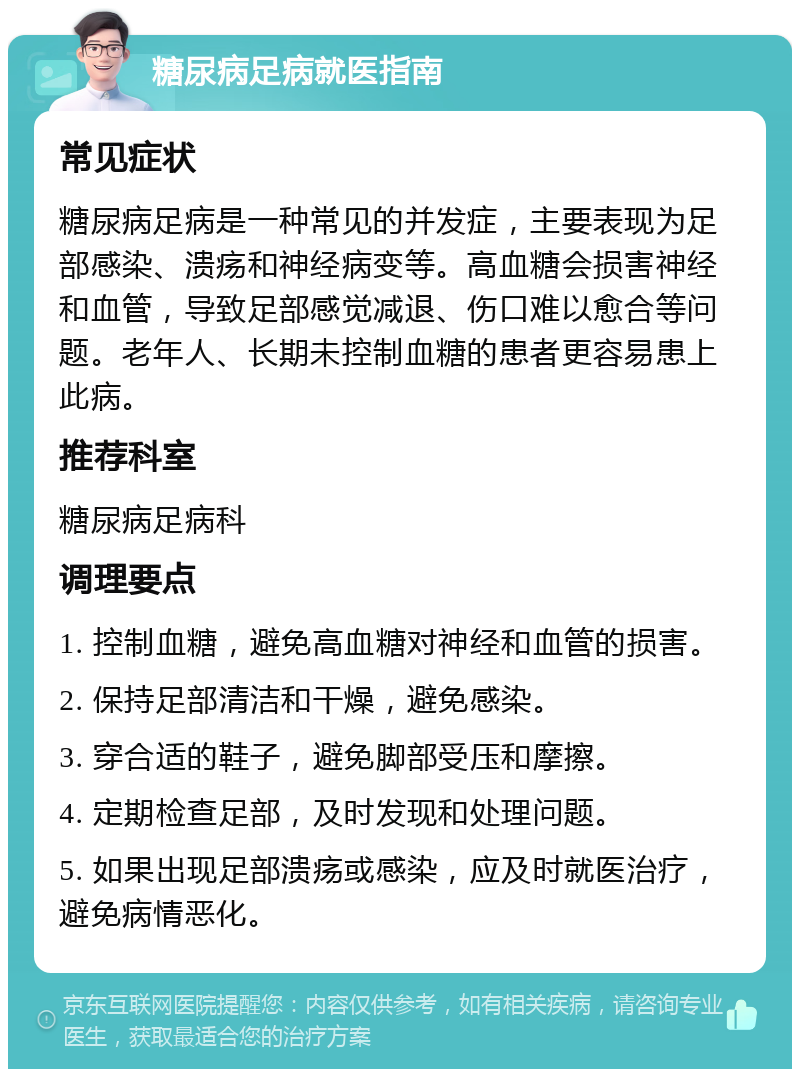 糖尿病足病就医指南 常见症状 糖尿病足病是一种常见的并发症，主要表现为足部感染、溃疡和神经病变等。高血糖会损害神经和血管，导致足部感觉减退、伤口难以愈合等问题。老年人、长期未控制血糖的患者更容易患上此病。 推荐科室 糖尿病足病科 调理要点 1. 控制血糖，避免高血糖对神经和血管的损害。 2. 保持足部清洁和干燥，避免感染。 3. 穿合适的鞋子，避免脚部受压和摩擦。 4. 定期检查足部，及时发现和处理问题。 5. 如果出现足部溃疡或感染，应及时就医治疗，避免病情恶化。