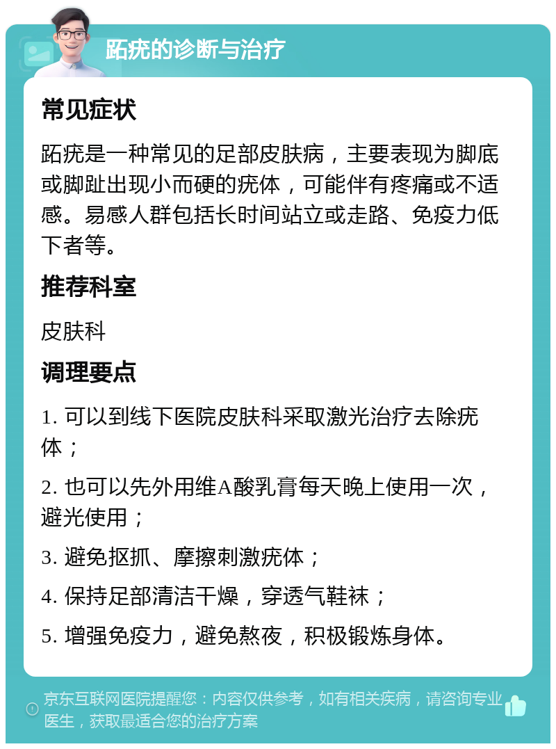 跖疣的诊断与治疗 常见症状 跖疣是一种常见的足部皮肤病，主要表现为脚底或脚趾出现小而硬的疣体，可能伴有疼痛或不适感。易感人群包括长时间站立或走路、免疫力低下者等。 推荐科室 皮肤科 调理要点 1. 可以到线下医院皮肤科采取激光治疗去除疣体； 2. 也可以先外用维A酸乳膏每天晚上使用一次，避光使用； 3. 避免抠抓、摩擦刺激疣体； 4. 保持足部清洁干燥，穿透气鞋袜； 5. 增强免疫力，避免熬夜，积极锻炼身体。