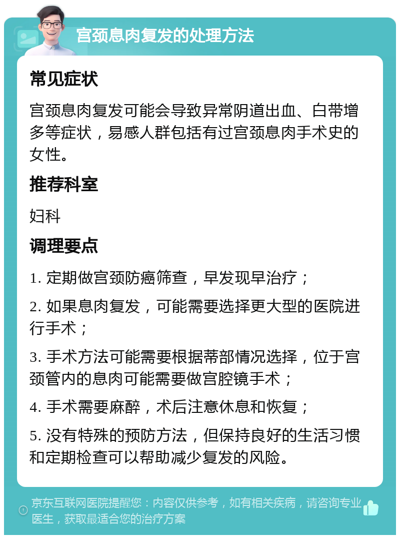 宫颈息肉复发的处理方法 常见症状 宫颈息肉复发可能会导致异常阴道出血、白带增多等症状，易感人群包括有过宫颈息肉手术史的女性。 推荐科室 妇科 调理要点 1. 定期做宫颈防癌筛查，早发现早治疗； 2. 如果息肉复发，可能需要选择更大型的医院进行手术； 3. 手术方法可能需要根据蒂部情况选择，位于宫颈管内的息肉可能需要做宫腔镜手术； 4. 手术需要麻醉，术后注意休息和恢复； 5. 没有特殊的预防方法，但保持良好的生活习惯和定期检查可以帮助减少复发的风险。