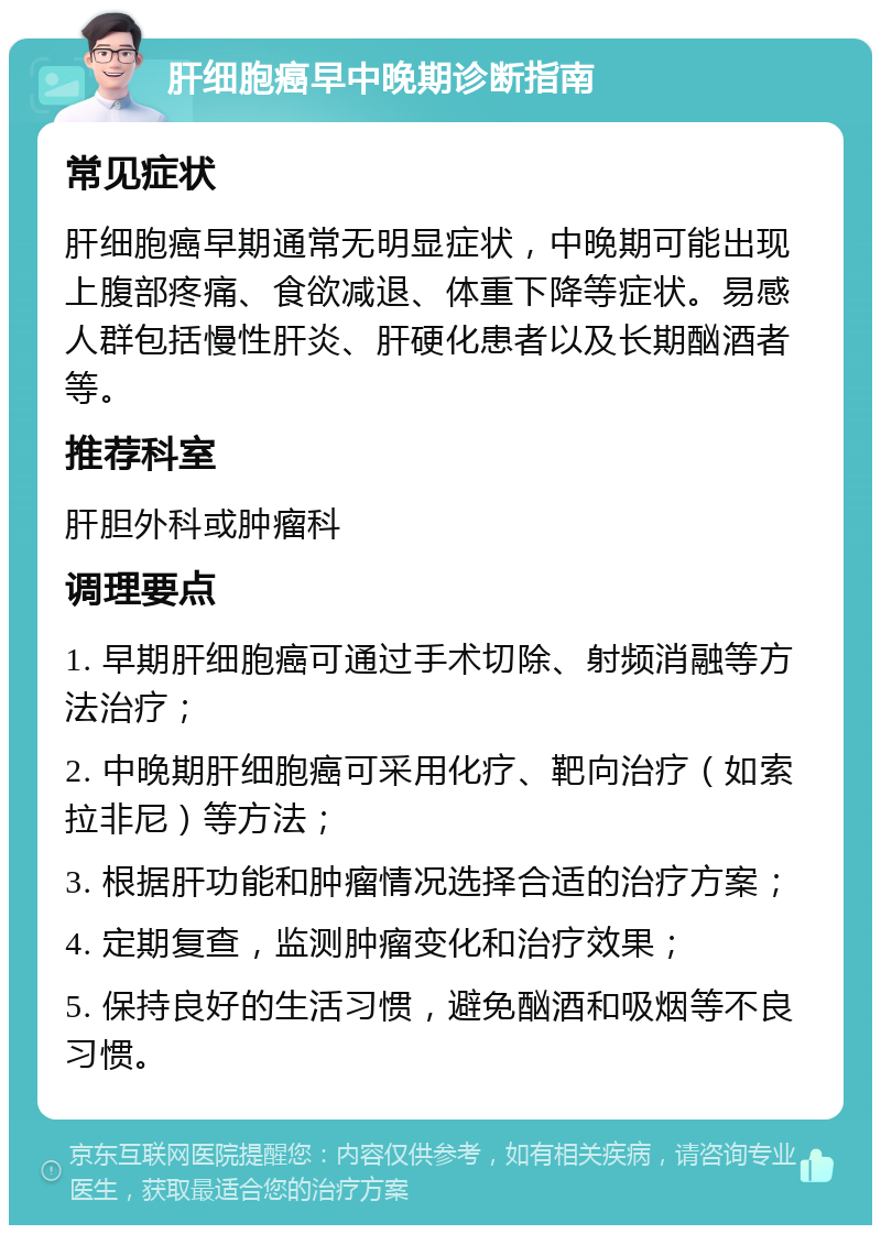 肝细胞癌早中晚期诊断指南 常见症状 肝细胞癌早期通常无明显症状，中晚期可能出现上腹部疼痛、食欲减退、体重下降等症状。易感人群包括慢性肝炎、肝硬化患者以及长期酗酒者等。 推荐科室 肝胆外科或肿瘤科 调理要点 1. 早期肝细胞癌可通过手术切除、射频消融等方法治疗； 2. 中晚期肝细胞癌可采用化疗、靶向治疗（如索拉非尼）等方法； 3. 根据肝功能和肿瘤情况选择合适的治疗方案； 4. 定期复查，监测肿瘤变化和治疗效果； 5. 保持良好的生活习惯，避免酗酒和吸烟等不良习惯。