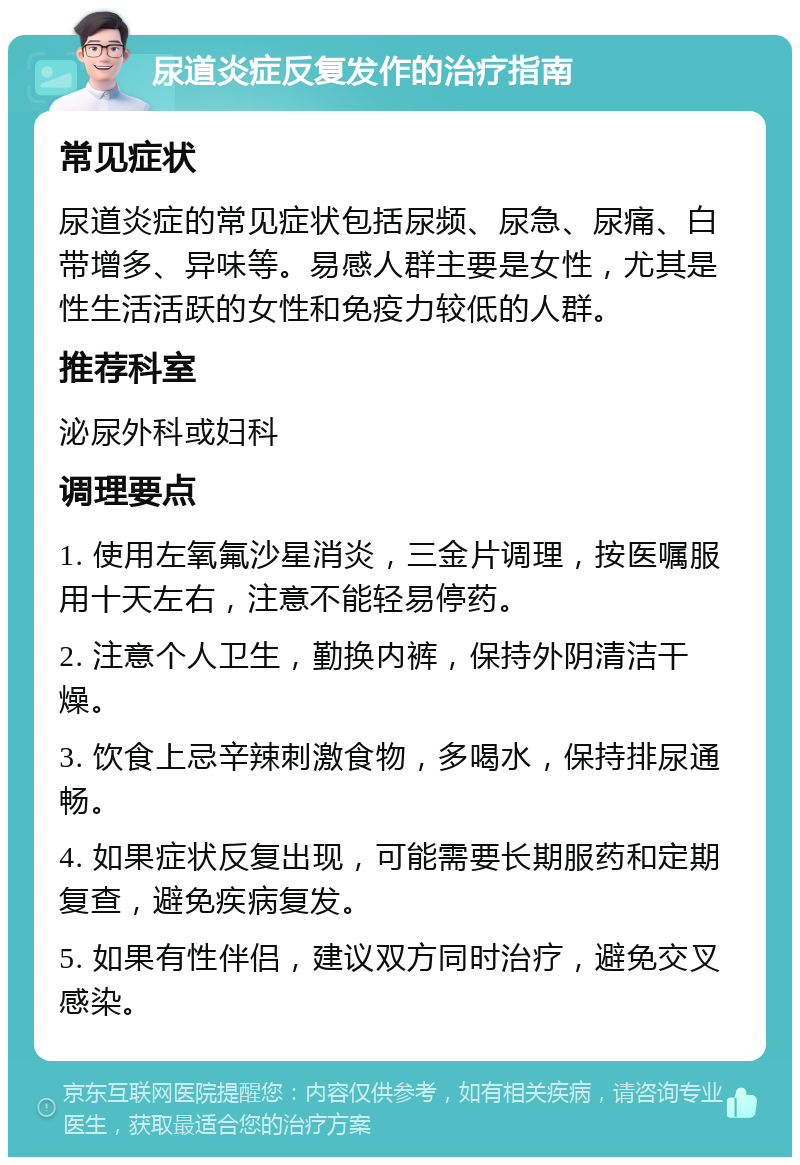 尿道炎症反复发作的治疗指南 常见症状 尿道炎症的常见症状包括尿频、尿急、尿痛、白带增多、异味等。易感人群主要是女性，尤其是性生活活跃的女性和免疫力较低的人群。 推荐科室 泌尿外科或妇科 调理要点 1. 使用左氧氟沙星消炎，三金片调理，按医嘱服用十天左右，注意不能轻易停药。 2. 注意个人卫生，勤换内裤，保持外阴清洁干燥。 3. 饮食上忌辛辣刺激食物，多喝水，保持排尿通畅。 4. 如果症状反复出现，可能需要长期服药和定期复查，避免疾病复发。 5. 如果有性伴侣，建议双方同时治疗，避免交叉感染。