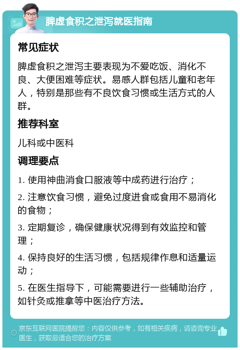 脾虚食积之泄泻就医指南 常见症状 脾虚食积之泄泻主要表现为不爱吃饭、消化不良、大便困难等症状。易感人群包括儿童和老年人，特别是那些有不良饮食习惯或生活方式的人群。 推荐科室 儿科或中医科 调理要点 1. 使用神曲消食口服液等中成药进行治疗； 2. 注意饮食习惯，避免过度进食或食用不易消化的食物； 3. 定期复诊，确保健康状况得到有效监控和管理； 4. 保持良好的生活习惯，包括规律作息和适量运动； 5. 在医生指导下，可能需要进行一些辅助治疗，如针灸或推拿等中医治疗方法。