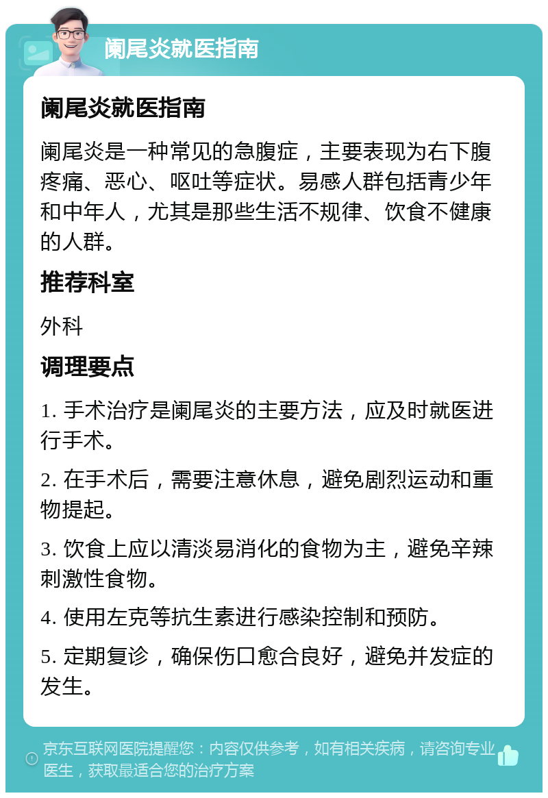 阑尾炎就医指南 阑尾炎就医指南 阑尾炎是一种常见的急腹症，主要表现为右下腹疼痛、恶心、呕吐等症状。易感人群包括青少年和中年人，尤其是那些生活不规律、饮食不健康的人群。 推荐科室 外科 调理要点 1. 手术治疗是阑尾炎的主要方法，应及时就医进行手术。 2. 在手术后，需要注意休息，避免剧烈运动和重物提起。 3. 饮食上应以清淡易消化的食物为主，避免辛辣刺激性食物。 4. 使用左克等抗生素进行感染控制和预防。 5. 定期复诊，确保伤口愈合良好，避免并发症的发生。