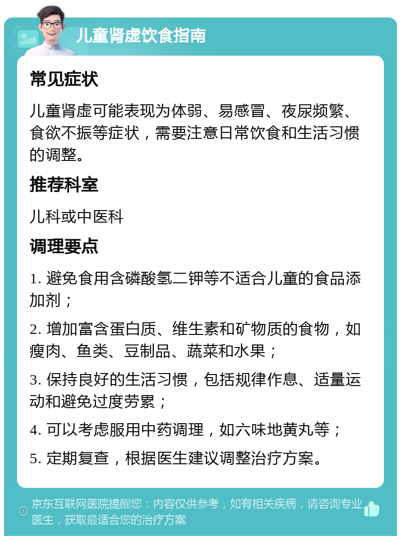 儿童肾虚饮食指南 常见症状 儿童肾虚可能表现为体弱、易感冒、夜尿频繁、食欲不振等症状，需要注意日常饮食和生活习惯的调整。 推荐科室 儿科或中医科 调理要点 1. 避免食用含磷酸氢二钾等不适合儿童的食品添加剂； 2. 增加富含蛋白质、维生素和矿物质的食物，如瘦肉、鱼类、豆制品、蔬菜和水果； 3. 保持良好的生活习惯，包括规律作息、适量运动和避免过度劳累； 4. 可以考虑服用中药调理，如六味地黄丸等； 5. 定期复查，根据医生建议调整治疗方案。