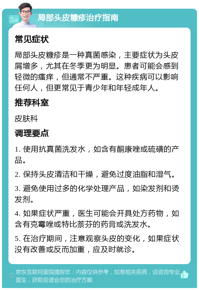 局部头皮糠疹治疗指南 常见症状 局部头皮糠疹是一种真菌感染，主要症状为头皮屑增多，尤其在冬季更为明显。患者可能会感到轻微的瘙痒，但通常不严重。这种疾病可以影响任何人，但更常见于青少年和年轻成年人。 推荐科室 皮肤科 调理要点 1. 使用抗真菌洗发水，如含有酮康唑或硫磺的产品。 2. 保持头皮清洁和干燥，避免过度油脂和湿气。 3. 避免使用过多的化学处理产品，如染发剂和烫发剂。 4. 如果症状严重，医生可能会开具处方药物，如含有克霉唑或特比萘芬的药膏或洗发水。 5. 在治疗期间，注意观察头皮的变化，如果症状没有改善或反而加重，应及时就诊。