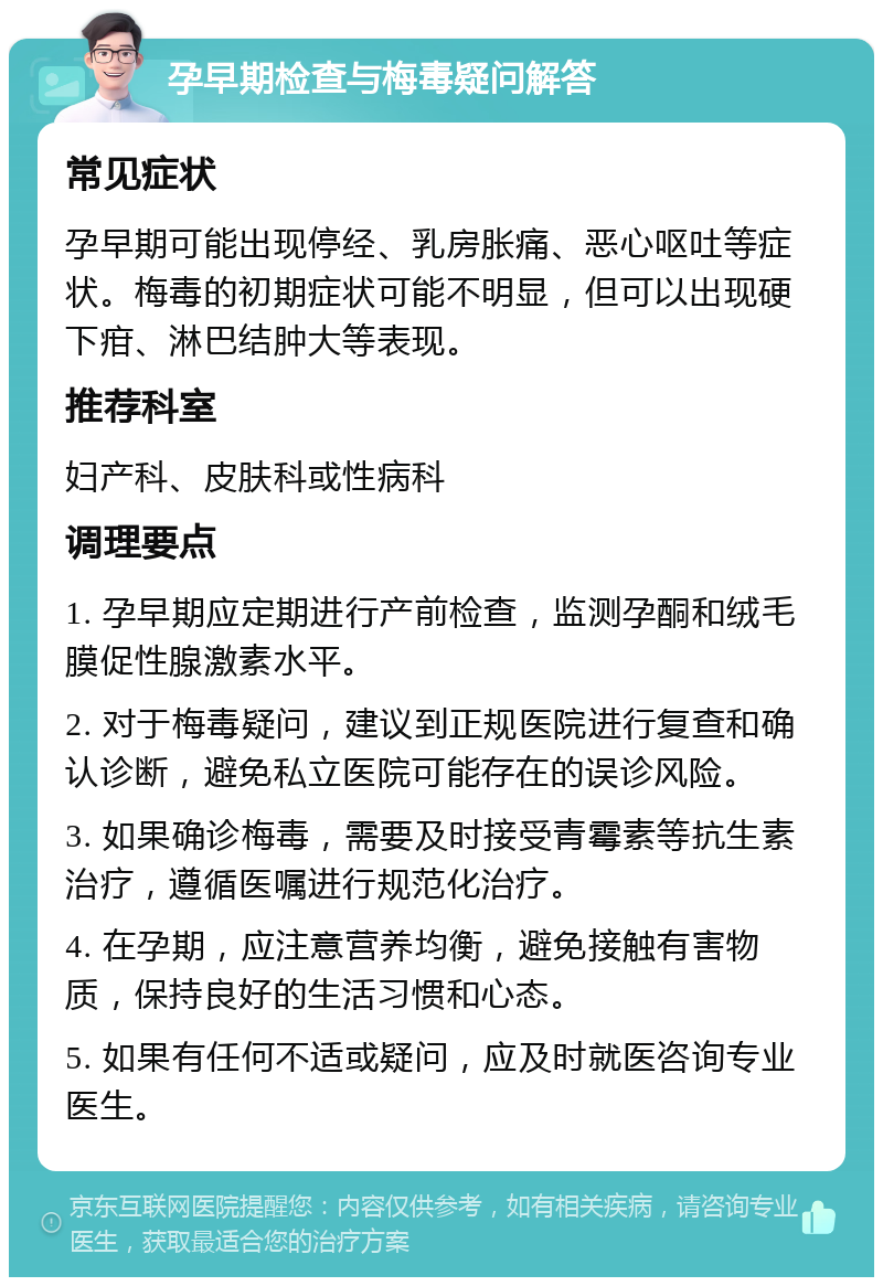 孕早期检查与梅毒疑问解答 常见症状 孕早期可能出现停经、乳房胀痛、恶心呕吐等症状。梅毒的初期症状可能不明显，但可以出现硬下疳、淋巴结肿大等表现。 推荐科室 妇产科、皮肤科或性病科 调理要点 1. 孕早期应定期进行产前检查，监测孕酮和绒毛膜促性腺激素水平。 2. 对于梅毒疑问，建议到正规医院进行复查和确认诊断，避免私立医院可能存在的误诊风险。 3. 如果确诊梅毒，需要及时接受青霉素等抗生素治疗，遵循医嘱进行规范化治疗。 4. 在孕期，应注意营养均衡，避免接触有害物质，保持良好的生活习惯和心态。 5. 如果有任何不适或疑问，应及时就医咨询专业医生。