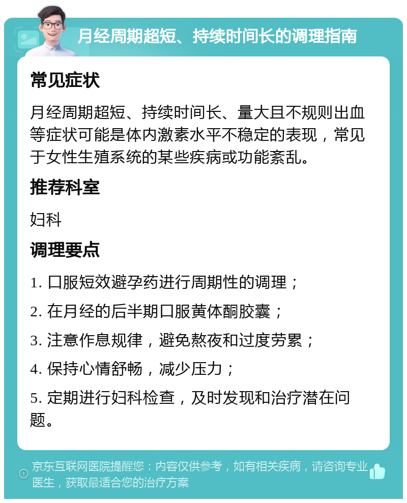 月经周期超短、持续时间长的调理指南 常见症状 月经周期超短、持续时间长、量大且不规则出血等症状可能是体内激素水平不稳定的表现，常见于女性生殖系统的某些疾病或功能紊乱。 推荐科室 妇科 调理要点 1. 口服短效避孕药进行周期性的调理； 2. 在月经的后半期口服黄体酮胶囊； 3. 注意作息规律，避免熬夜和过度劳累； 4. 保持心情舒畅，减少压力； 5. 定期进行妇科检查，及时发现和治疗潜在问题。