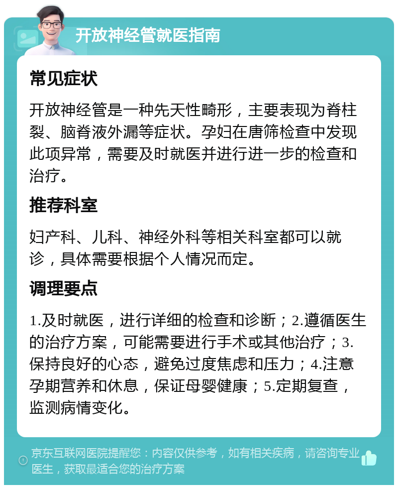 开放神经管就医指南 常见症状 开放神经管是一种先天性畸形，主要表现为脊柱裂、脑脊液外漏等症状。孕妇在唐筛检查中发现此项异常，需要及时就医并进行进一步的检查和治疗。 推荐科室 妇产科、儿科、神经外科等相关科室都可以就诊，具体需要根据个人情况而定。 调理要点 1.及时就医，进行详细的检查和诊断；2.遵循医生的治疗方案，可能需要进行手术或其他治疗；3.保持良好的心态，避免过度焦虑和压力；4.注意孕期营养和休息，保证母婴健康；5.定期复查，监测病情变化。