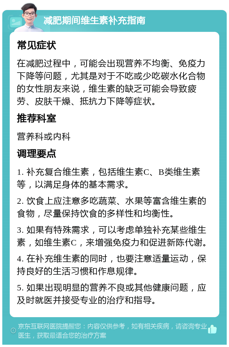 减肥期间维生素补充指南 常见症状 在减肥过程中，可能会出现营养不均衡、免疫力下降等问题，尤其是对于不吃或少吃碳水化合物的女性朋友来说，维生素的缺乏可能会导致疲劳、皮肤干燥、抵抗力下降等症状。 推荐科室 营养科或内科 调理要点 1. 补充复合维生素，包括维生素C、B类维生素等，以满足身体的基本需求。 2. 饮食上应注意多吃蔬菜、水果等富含维生素的食物，尽量保持饮食的多样性和均衡性。 3. 如果有特殊需求，可以考虑单独补充某些维生素，如维生素C，来增强免疫力和促进新陈代谢。 4. 在补充维生素的同时，也要注意适量运动，保持良好的生活习惯和作息规律。 5. 如果出现明显的营养不良或其他健康问题，应及时就医并接受专业的治疗和指导。