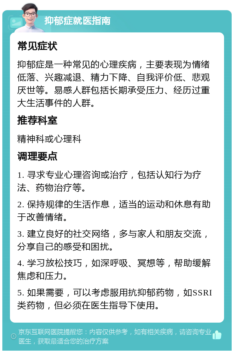 抑郁症就医指南 常见症状 抑郁症是一种常见的心理疾病，主要表现为情绪低落、兴趣减退、精力下降、自我评价低、悲观厌世等。易感人群包括长期承受压力、经历过重大生活事件的人群。 推荐科室 精神科或心理科 调理要点 1. 寻求专业心理咨询或治疗，包括认知行为疗法、药物治疗等。 2. 保持规律的生活作息，适当的运动和休息有助于改善情绪。 3. 建立良好的社交网络，多与家人和朋友交流，分享自己的感受和困扰。 4. 学习放松技巧，如深呼吸、冥想等，帮助缓解焦虑和压力。 5. 如果需要，可以考虑服用抗抑郁药物，如SSRI类药物，但必须在医生指导下使用。