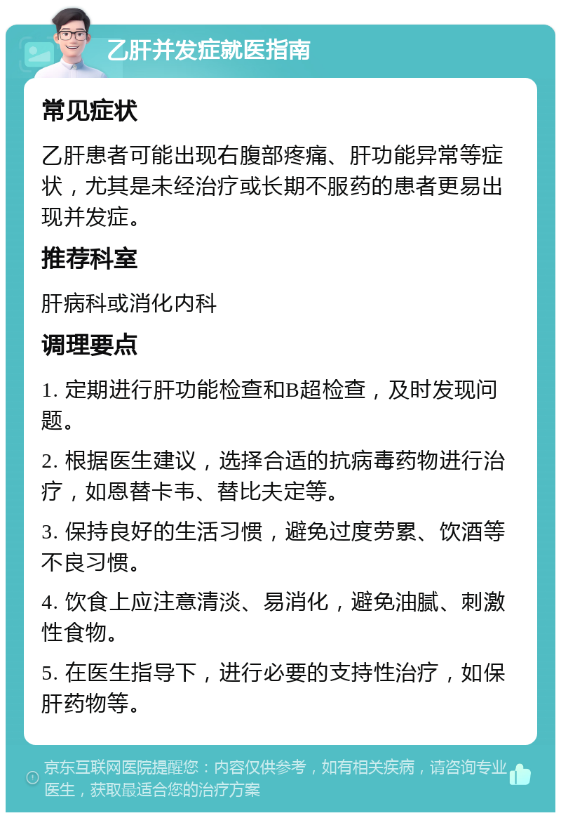 乙肝并发症就医指南 常见症状 乙肝患者可能出现右腹部疼痛、肝功能异常等症状，尤其是未经治疗或长期不服药的患者更易出现并发症。 推荐科室 肝病科或消化内科 调理要点 1. 定期进行肝功能检查和B超检查，及时发现问题。 2. 根据医生建议，选择合适的抗病毒药物进行治疗，如恩替卡韦、替比夫定等。 3. 保持良好的生活习惯，避免过度劳累、饮酒等不良习惯。 4. 饮食上应注意清淡、易消化，避免油腻、刺激性食物。 5. 在医生指导下，进行必要的支持性治疗，如保肝药物等。