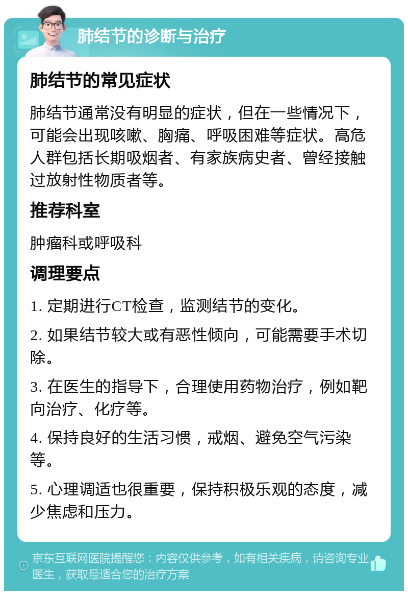 肺结节的诊断与治疗 肺结节的常见症状 肺结节通常没有明显的症状，但在一些情况下，可能会出现咳嗽、胸痛、呼吸困难等症状。高危人群包括长期吸烟者、有家族病史者、曾经接触过放射性物质者等。 推荐科室 肿瘤科或呼吸科 调理要点 1. 定期进行CT检查，监测结节的变化。 2. 如果结节较大或有恶性倾向，可能需要手术切除。 3. 在医生的指导下，合理使用药物治疗，例如靶向治疗、化疗等。 4. 保持良好的生活习惯，戒烟、避免空气污染等。 5. 心理调适也很重要，保持积极乐观的态度，减少焦虑和压力。