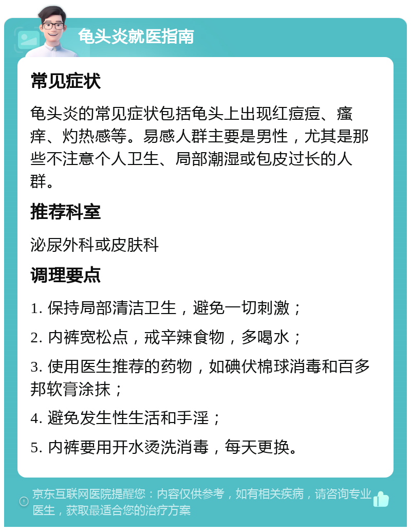 龟头炎就医指南 常见症状 龟头炎的常见症状包括龟头上出现红痘痘、瘙痒、灼热感等。易感人群主要是男性，尤其是那些不注意个人卫生、局部潮湿或包皮过长的人群。 推荐科室 泌尿外科或皮肤科 调理要点 1. 保持局部清洁卫生，避免一切刺激； 2. 内裤宽松点，戒辛辣食物，多喝水； 3. 使用医生推荐的药物，如碘伏棉球消毒和百多邦软膏涂抹； 4. 避免发生性生活和手淫； 5. 内裤要用开水烫洗消毒，每天更换。