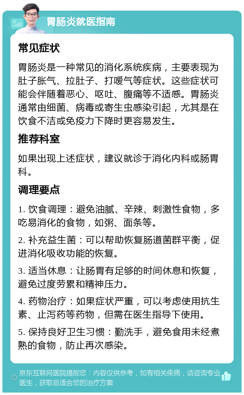 胃肠炎就医指南 常见症状 胃肠炎是一种常见的消化系统疾病，主要表现为肚子胀气、拉肚子、打嗳气等症状。这些症状可能会伴随着恶心、呕吐、腹痛等不适感。胃肠炎通常由细菌、病毒或寄生虫感染引起，尤其是在饮食不洁或免疫力下降时更容易发生。 推荐科室 如果出现上述症状，建议就诊于消化内科或肠胃科。 调理要点 1. 饮食调理：避免油腻、辛辣、刺激性食物，多吃易消化的食物，如粥、面条等。 2. 补充益生菌：可以帮助恢复肠道菌群平衡，促进消化吸收功能的恢复。 3. 适当休息：让肠胃有足够的时间休息和恢复，避免过度劳累和精神压力。 4. 药物治疗：如果症状严重，可以考虑使用抗生素、止泻药等药物，但需在医生指导下使用。 5. 保持良好卫生习惯：勤洗手，避免食用未经煮熟的食物，防止再次感染。