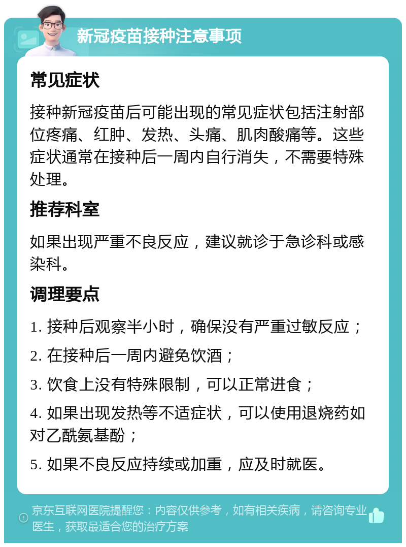 新冠疫苗接种注意事项 常见症状 接种新冠疫苗后可能出现的常见症状包括注射部位疼痛、红肿、发热、头痛、肌肉酸痛等。这些症状通常在接种后一周内自行消失，不需要特殊处理。 推荐科室 如果出现严重不良反应，建议就诊于急诊科或感染科。 调理要点 1. 接种后观察半小时，确保没有严重过敏反应； 2. 在接种后一周内避免饮酒； 3. 饮食上没有特殊限制，可以正常进食； 4. 如果出现发热等不适症状，可以使用退烧药如对乙酰氨基酚； 5. 如果不良反应持续或加重，应及时就医。