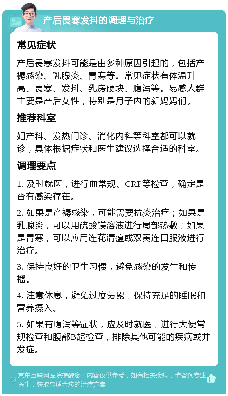 产后畏寒发抖的调理与治疗 常见症状 产后畏寒发抖可能是由多种原因引起的，包括产褥感染、乳腺炎、胃寒等。常见症状有体温升高、畏寒、发抖、乳房硬块、腹泻等。易感人群主要是产后女性，特别是月子内的新妈妈们。 推荐科室 妇产科、发热门诊、消化内科等科室都可以就诊，具体根据症状和医生建议选择合适的科室。 调理要点 1. 及时就医，进行血常规、CRP等检查，确定是否有感染存在。 2. 如果是产褥感染，可能需要抗炎治疗；如果是乳腺炎，可以用硫酸镁溶液进行局部热敷；如果是胃寒，可以应用连花清瘟或双黄连口服液进行治疗。 3. 保持良好的卫生习惯，避免感染的发生和传播。 4. 注意休息，避免过度劳累，保持充足的睡眠和营养摄入。 5. 如果有腹泻等症状，应及时就医，进行大便常规检查和腹部B超检查，排除其他可能的疾病或并发症。