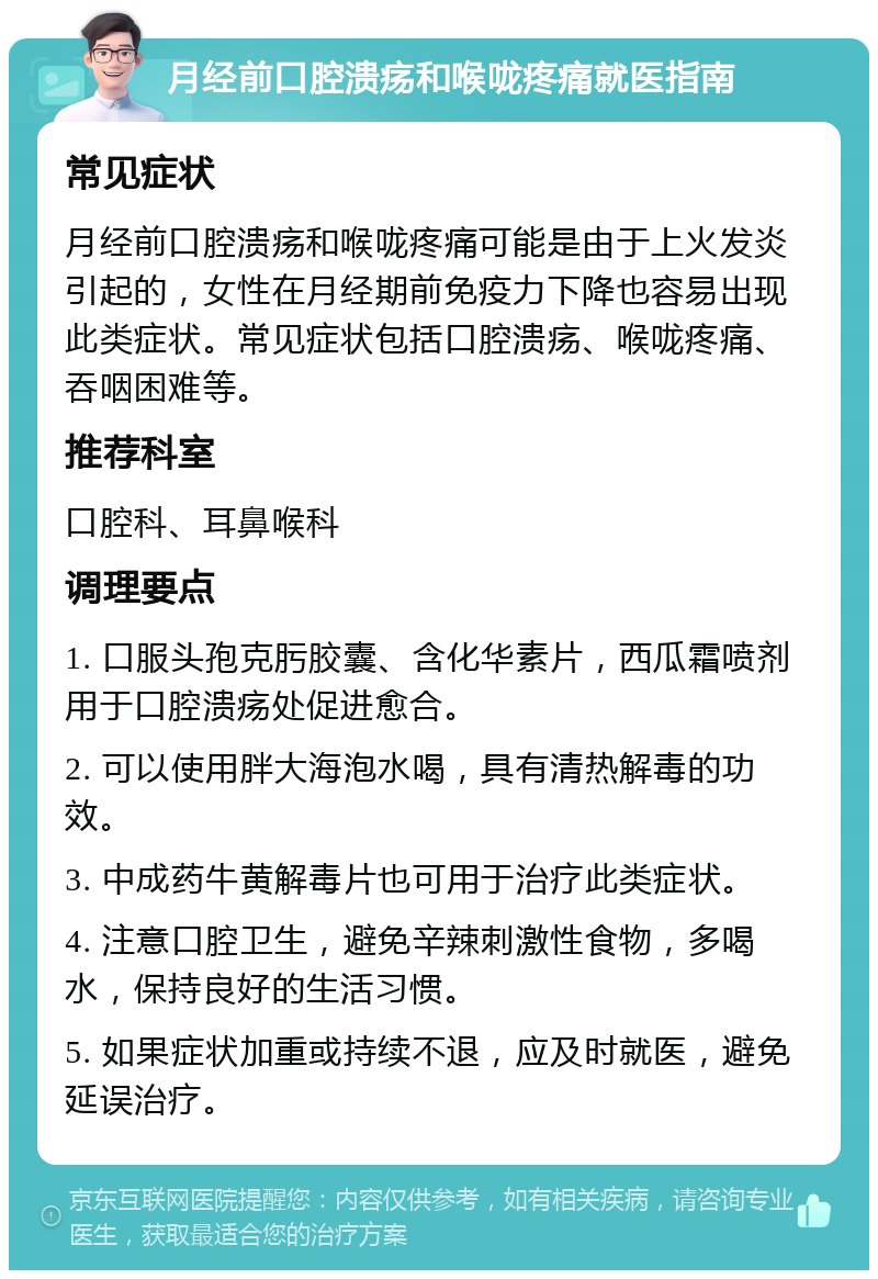 月经前口腔溃疡和喉咙疼痛就医指南 常见症状 月经前口腔溃疡和喉咙疼痛可能是由于上火发炎引起的，女性在月经期前免疫力下降也容易出现此类症状。常见症状包括口腔溃疡、喉咙疼痛、吞咽困难等。 推荐科室 口腔科、耳鼻喉科 调理要点 1. 口服头孢克肟胶囊、含化华素片，西瓜霜喷剂用于口腔溃疡处促进愈合。 2. 可以使用胖大海泡水喝，具有清热解毒的功效。 3. 中成药牛黄解毒片也可用于治疗此类症状。 4. 注意口腔卫生，避免辛辣刺激性食物，多喝水，保持良好的生活习惯。 5. 如果症状加重或持续不退，应及时就医，避免延误治疗。